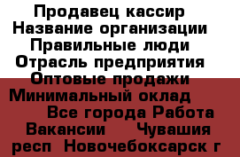 Продавец-кассир › Название организации ­ Правильные люди › Отрасль предприятия ­ Оптовые продажи › Минимальный оклад ­ 25 000 - Все города Работа » Вакансии   . Чувашия респ.,Новочебоксарск г.